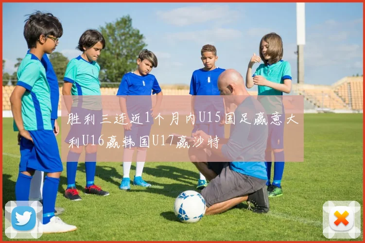 胜利三连近1个月内U15国足赢意大利U16赢韩国U17赢沙特